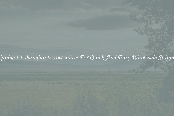 shipping lcl shanghai to rotterdam For Quick And Easy Wholesale Shipping