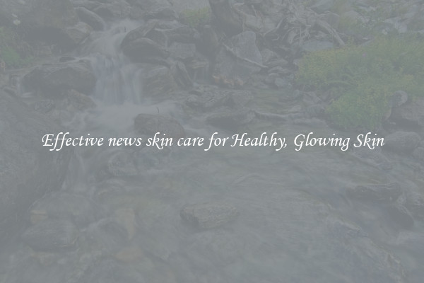 Effective news skin care for Healthy, Glowing Skin