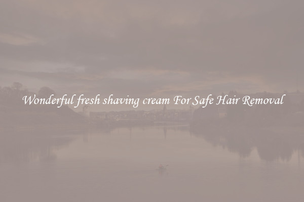 Wonderful fresh shaving cream For Safe Hair Removal