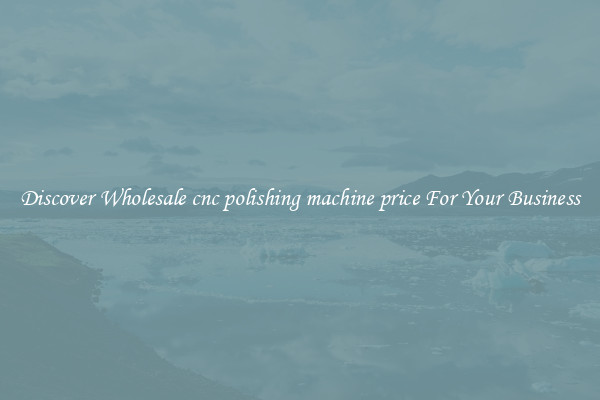Discover Wholesale cnc polishing machine price For Your Business
