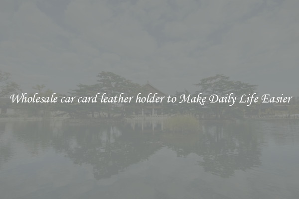 Wholesale car card leather holder to Make Daily Life Easier